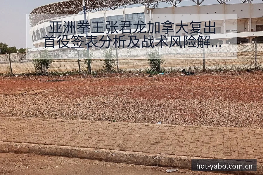 亚洲拳王张君龙加拿大复出首役签表分析及战术风险解读 - 亚博体育官网